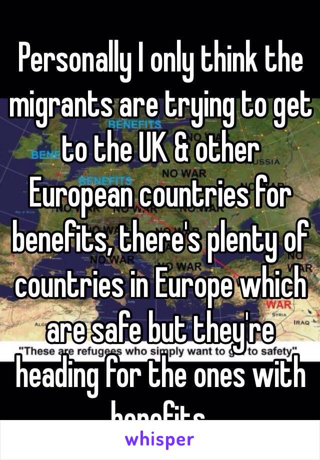 Personally I only think the migrants are trying to get to the UK & other European countries for benefits, there's plenty of countries in Europe which are safe but they're heading for the ones with benefits. 