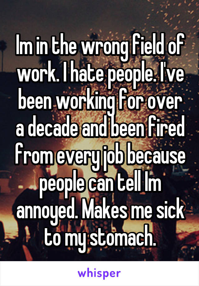 Im in the wrong field of work. I hate people. I've been working for over a decade and been fired from every job because people can tell Im annoyed. Makes me sick to my stomach.