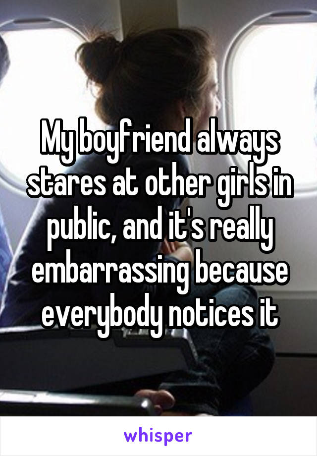 My boyfriend always stares at other girls in public, and it's really embarrassing because everybody notices it