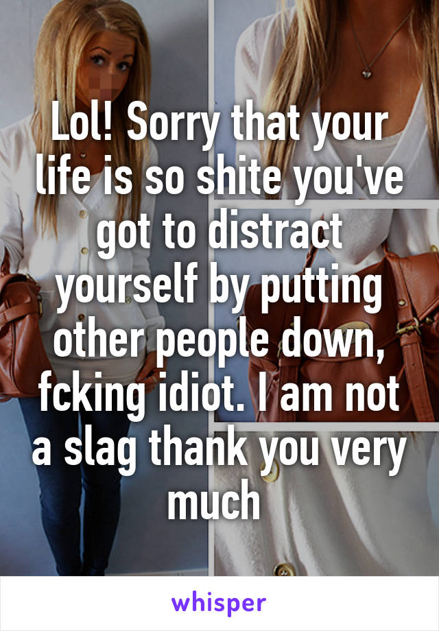 Lol! Sorry that your life is so shite you've got to distract yourself by putting other people down, fcking idiot. I am not a slag thank you very much 