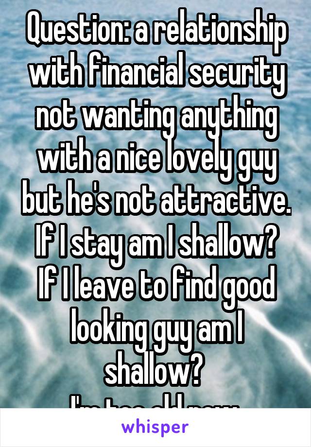 Question: a relationship with financial security not wanting anything with a nice lovely guy but he's not attractive.
If I stay am I shallow? If I leave to find good looking guy am I shallow? 
I'm too old now 