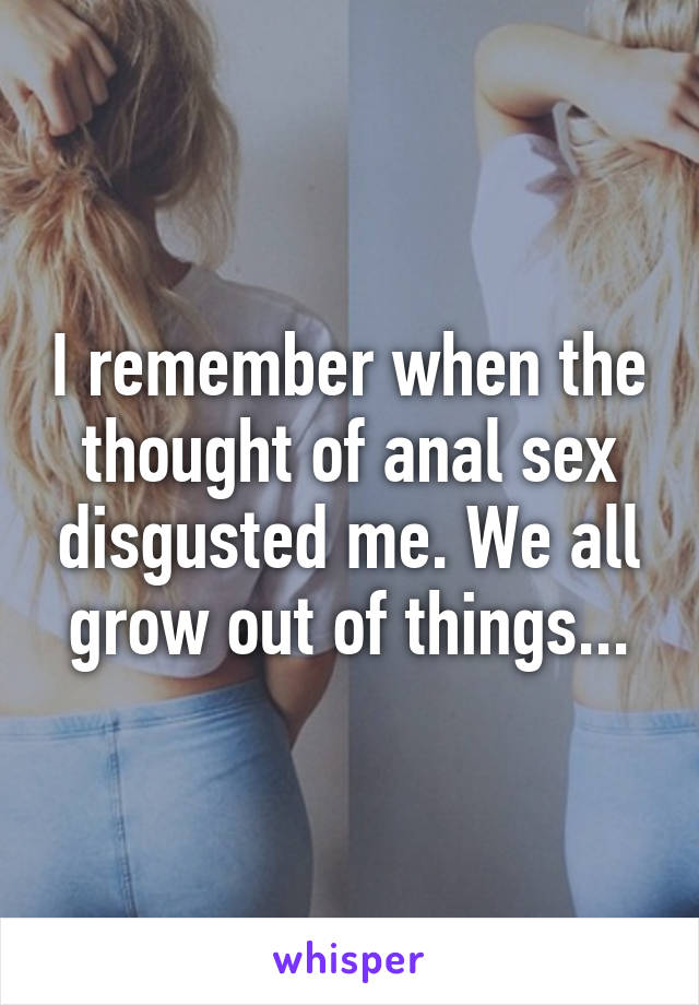 I remember when the thought of anal sex disgusted me. We all grow out of things...