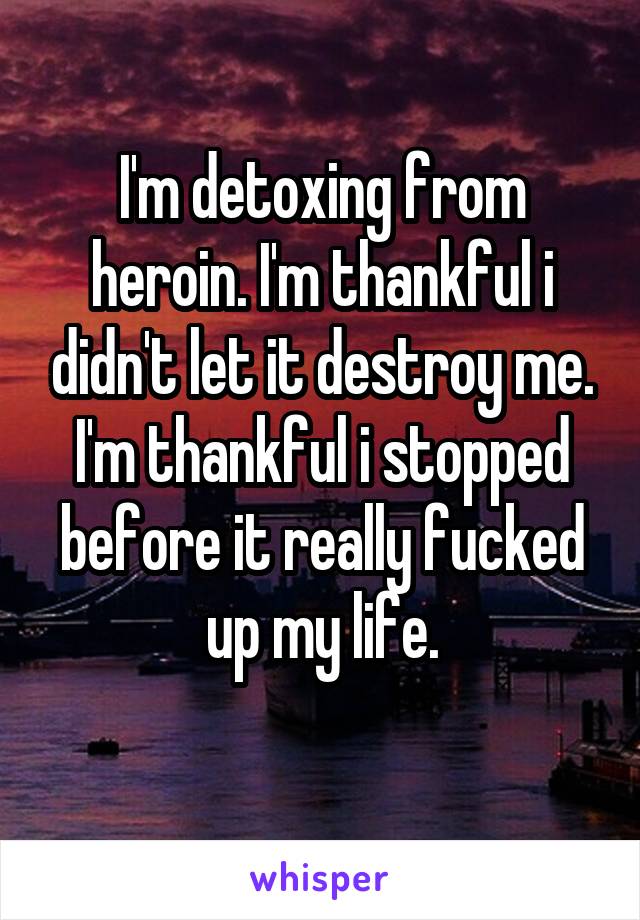 I'm detoxing from heroin. I'm thankful i didn't let it destroy me. I'm thankful i stopped before it really fucked up my life.
