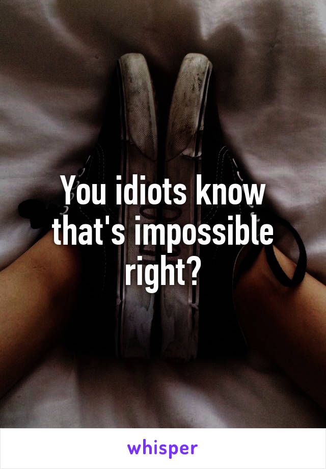 You idiots know that's impossible right?