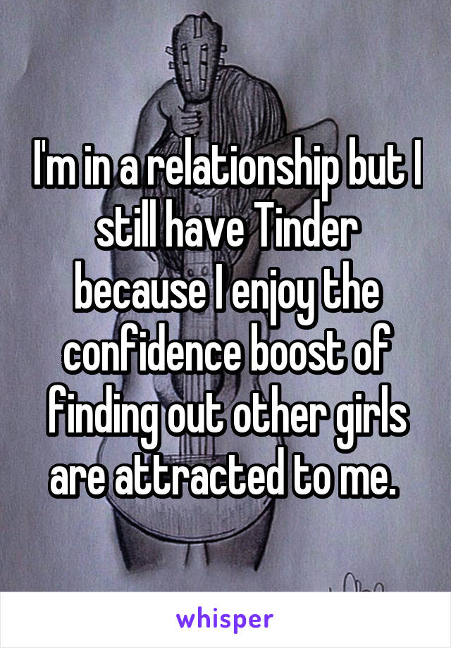 I'm in a relationship but I still have Tinder because I enjoy the confidence boost of finding out other girls are attracted to me. 
