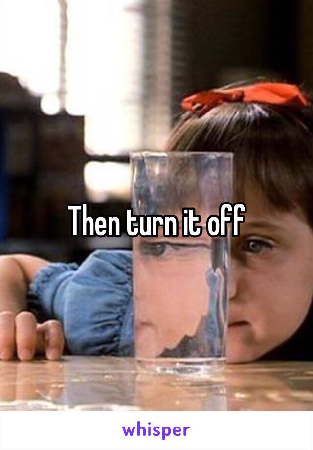 Then turn it off