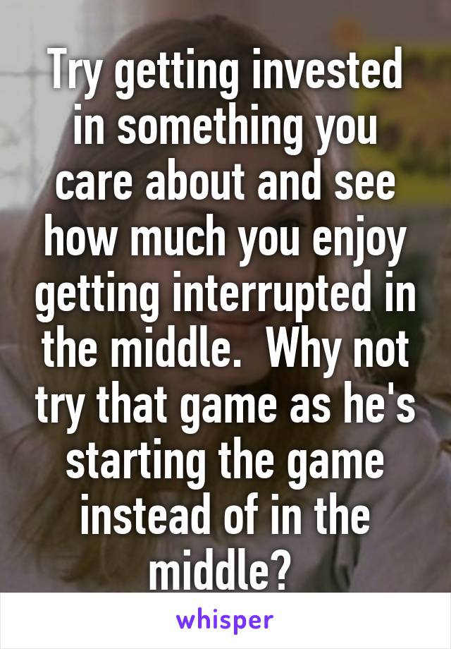 Try getting invested in something you care about and see how much you enjoy getting interrupted in the middle.  Why not try that game as he's starting the game instead of in the middle? 
