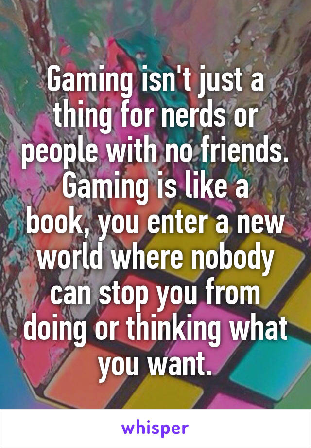 Gaming isn't just a thing for nerds or people with no friends.
Gaming is like a book, you enter a new world where nobody can stop you from doing or thinking what you want.