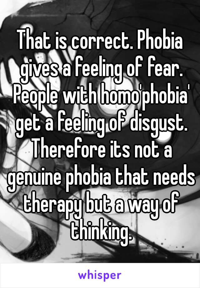 That is correct. Phobia gives a feeling of fear. People with homo'phobia' get a feeling of disgust. Therefore its not a genuine phobia that needs therapy but a way of thinking.