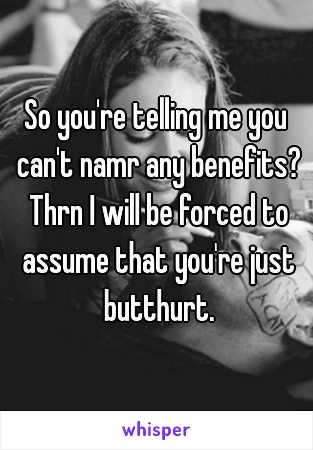 So you're telling me you can't namr any benefits? Thrn I will be forced to assume that you're just butthurt.