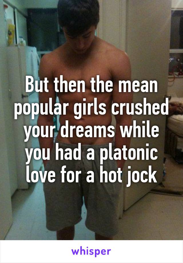 But then the mean popular girls crushed your dreams while you had a platonic love for a hot jock