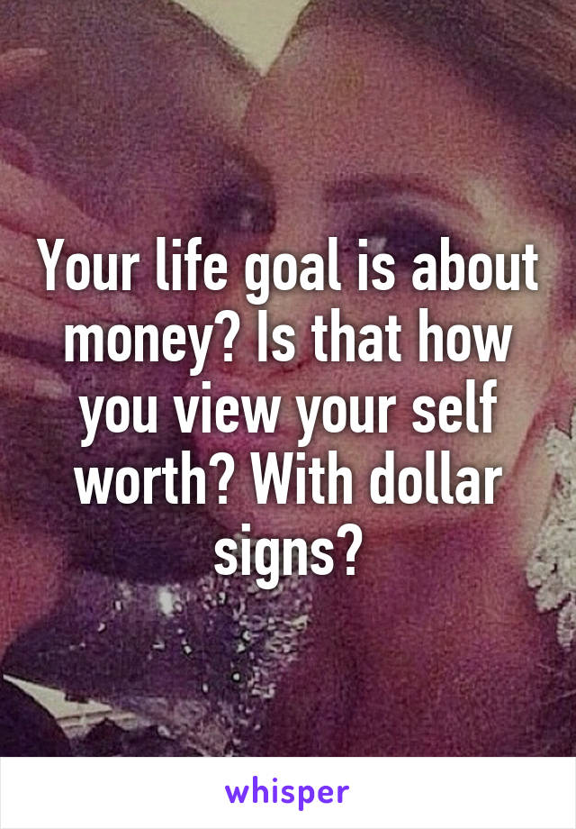 Your life goal is about money? Is that how you view your self worth? With dollar signs?