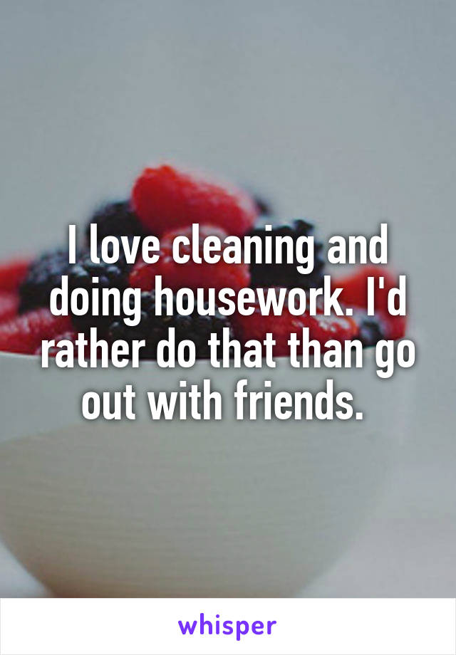 I love cleaning and doing housework. I'd rather do that than go out with friends. 