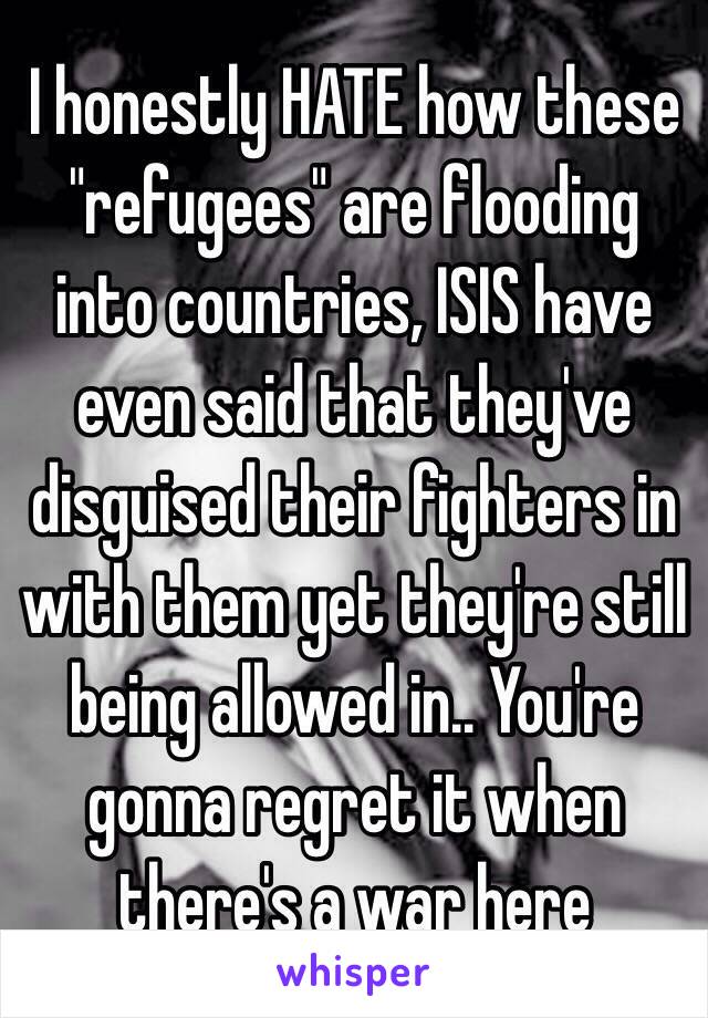 I honestly HATE how these "refugees" are flooding into countries, ISIS have even said that they've disguised their fighters in with them yet they're still being allowed in.. You're gonna regret it when there's a war here 