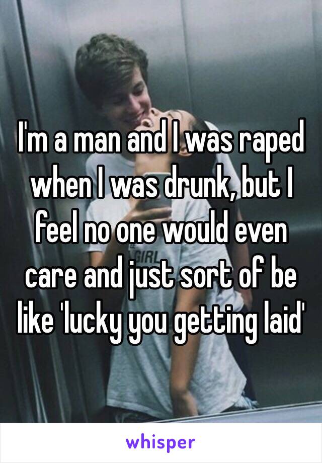 I'm a man and I was raped when I was drunk, but I feel no one would even care and just sort of be like 'lucky you getting laid' 