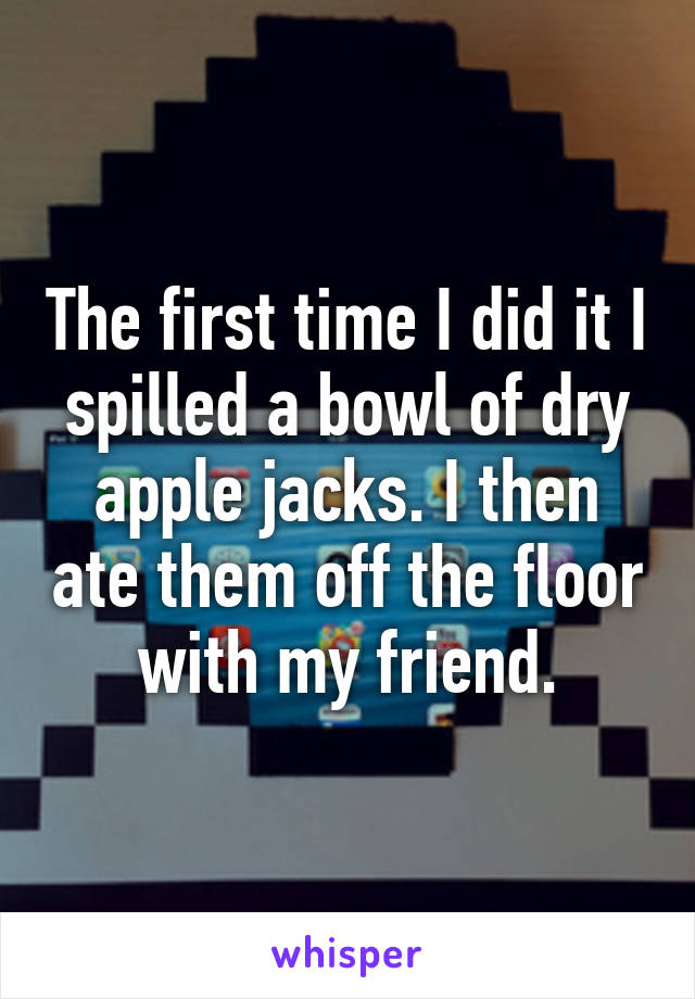 The first time I did it I spilled a bowl of dry apple jacks. I then ate them off the floor with my friend.