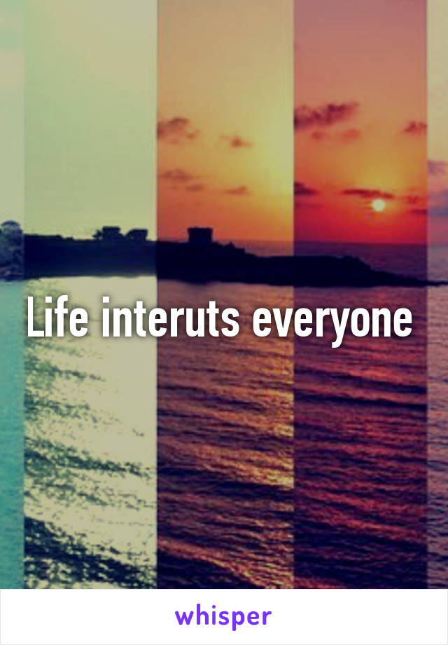 Life interuts everyone 