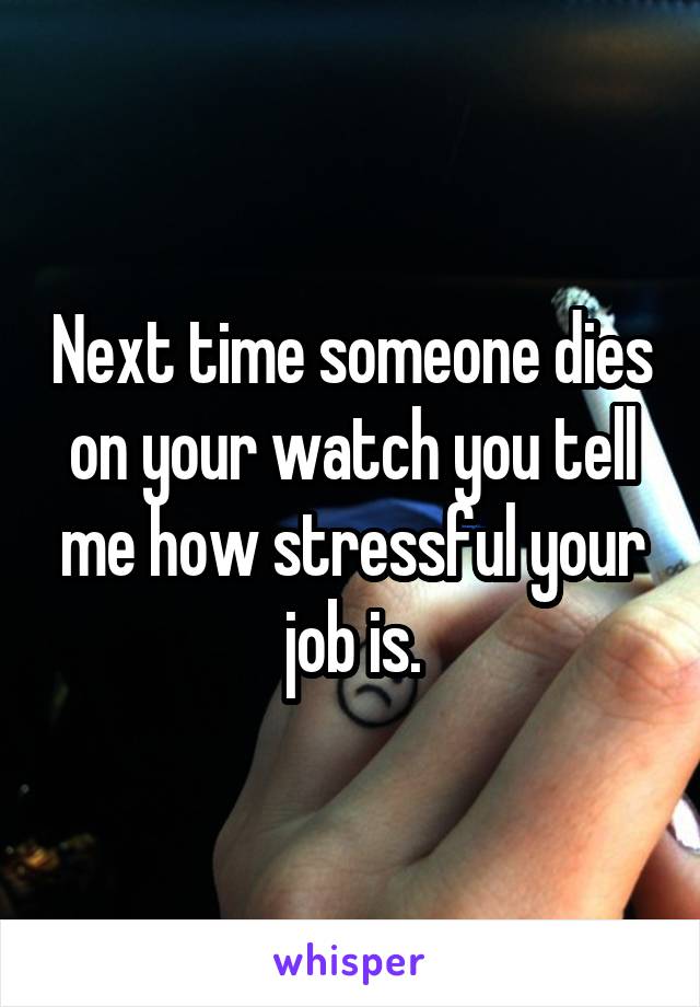 Next time someone dies on your watch you tell me how stressful your job is.
