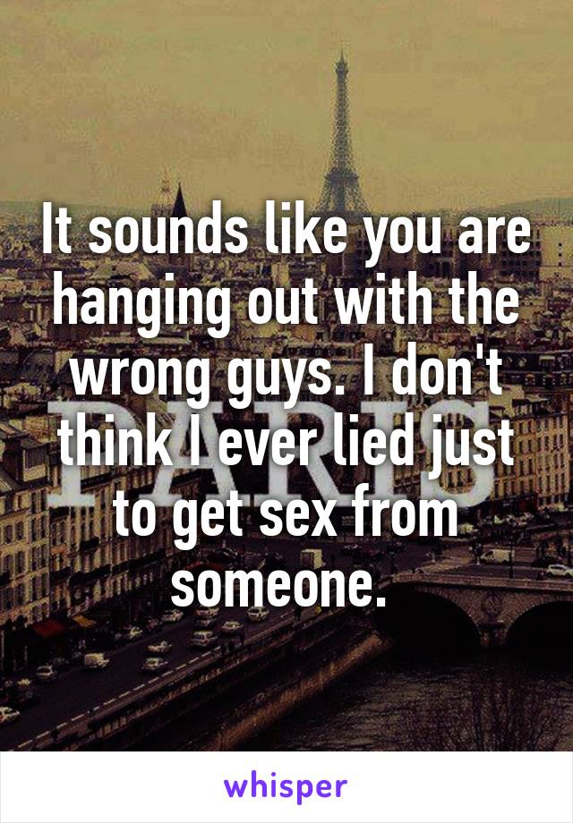 It sounds like you are hanging out with the wrong guys. I don't think I ever lied just to get sex from someone. 