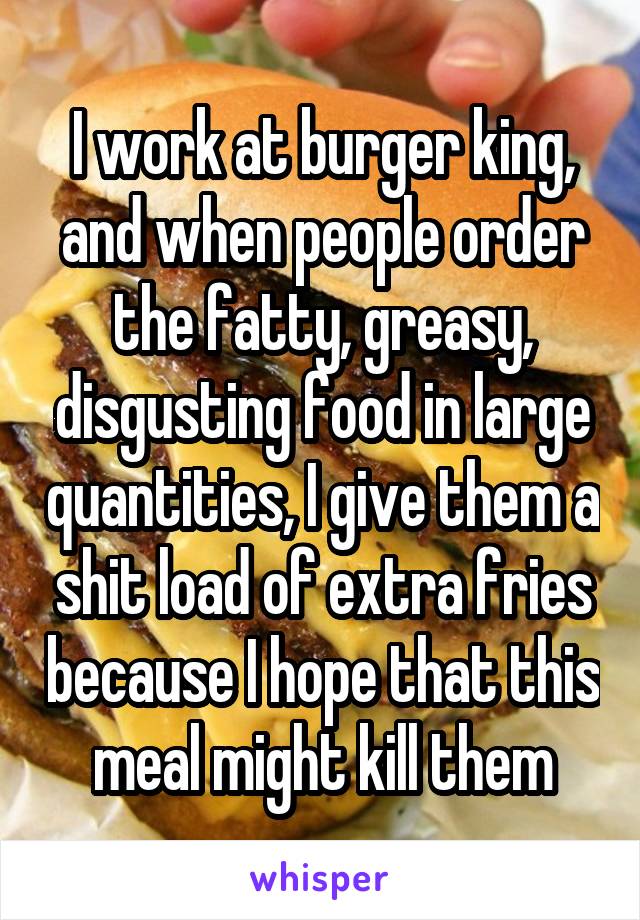 I work at burger king, and when people order the fatty, greasy, disgusting food in large quantities, I give them a shit load of extra fries because I hope that this meal might kill them