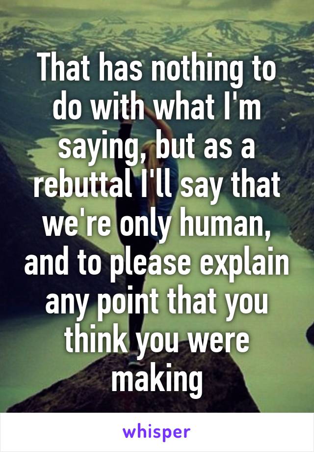 That has nothing to do with what I'm saying, but as a rebuttal I'll say that we're only human, and to please explain any point that you think you were making