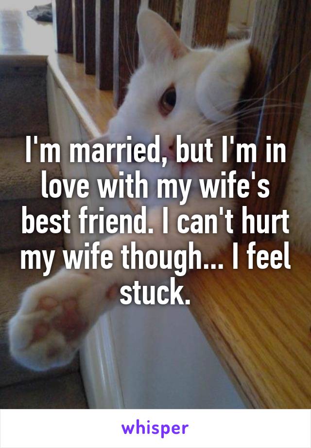 I'm married, but I'm in love with my wife's best friend. I can't hurt my wife though... I feel stuck.