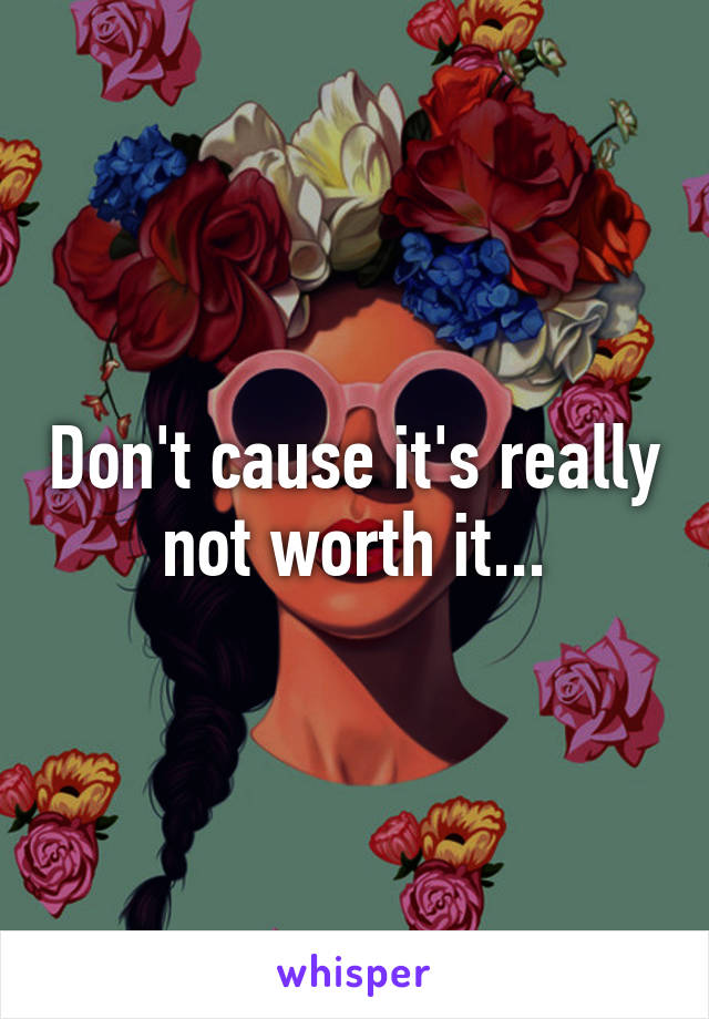 Don't cause it's really not worth it...