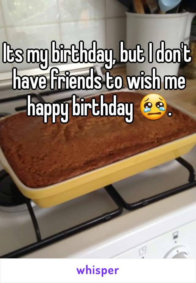 Its my birthday, but I don't have friends to wish me happy birthday 😢.