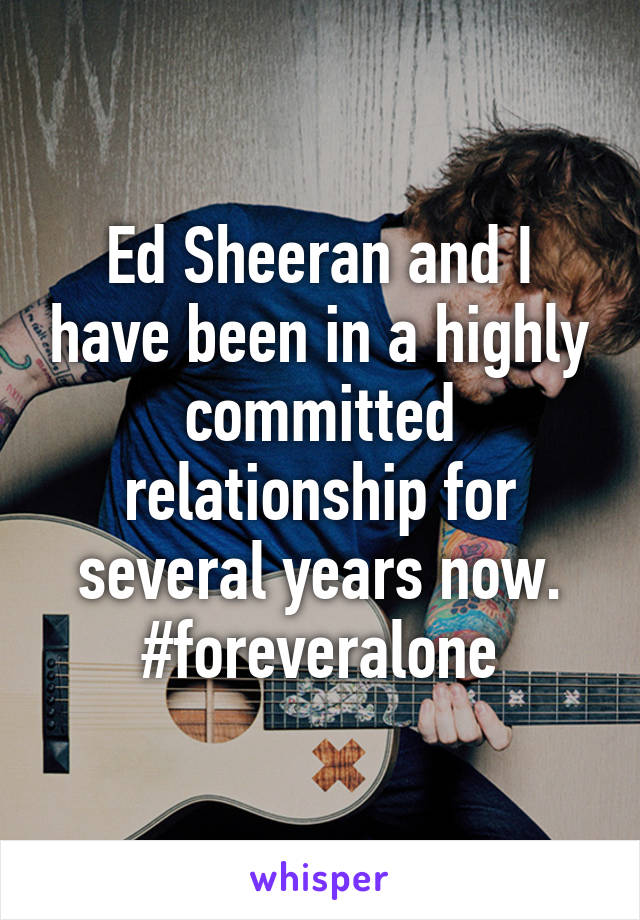 Ed Sheeran and I have been in a highly committed relationship for several years now.
#foreveralone