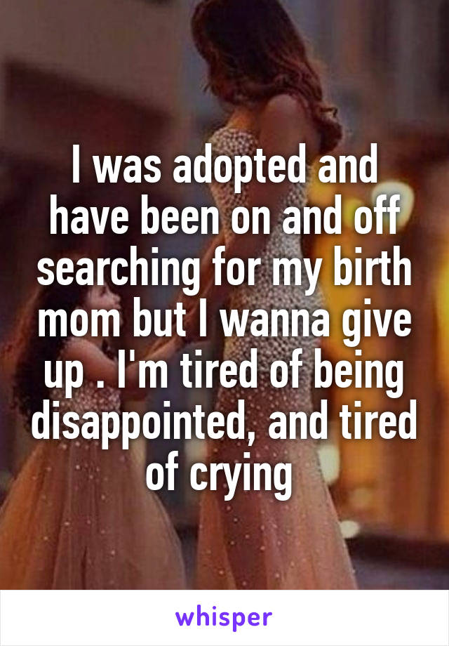 I was adopted and have been on and off searching for my birth mom but I wanna give up . I'm tired of being disappointed, and tired of crying 