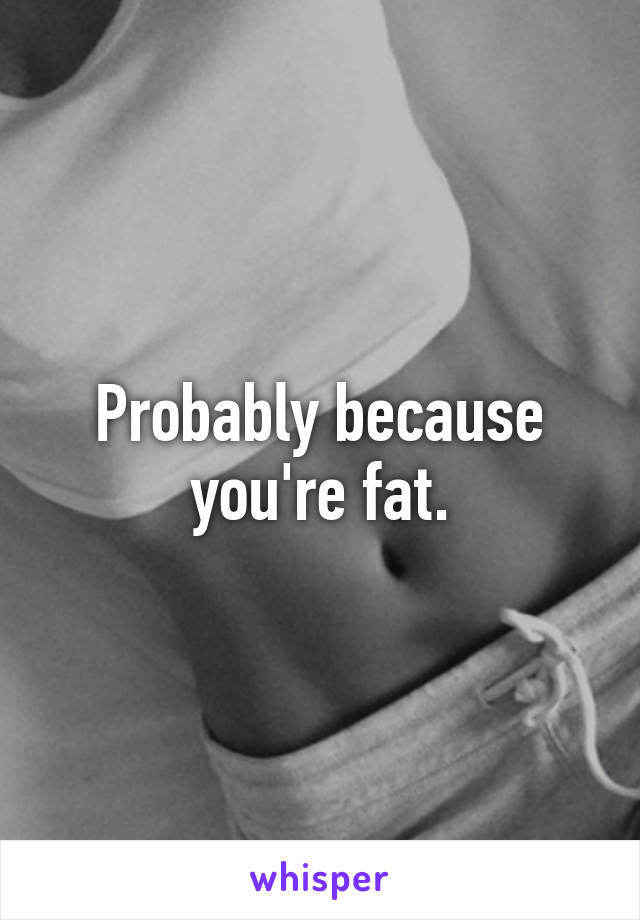 Probably because you're fat.