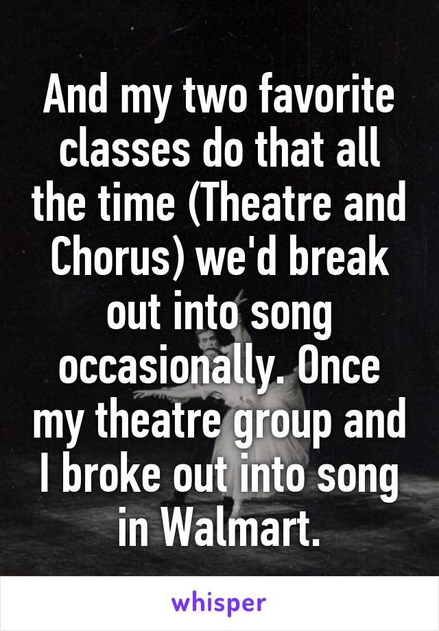 And my two favorite classes do that all the time (Theatre and Chorus) we'd break out into song occasionally. Once my theatre group and I broke out into song in Walmart.