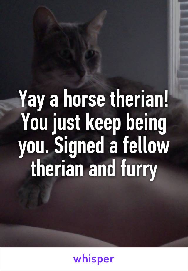 Yay a horse therian! You just keep being you. Signed a fellow therian and furry