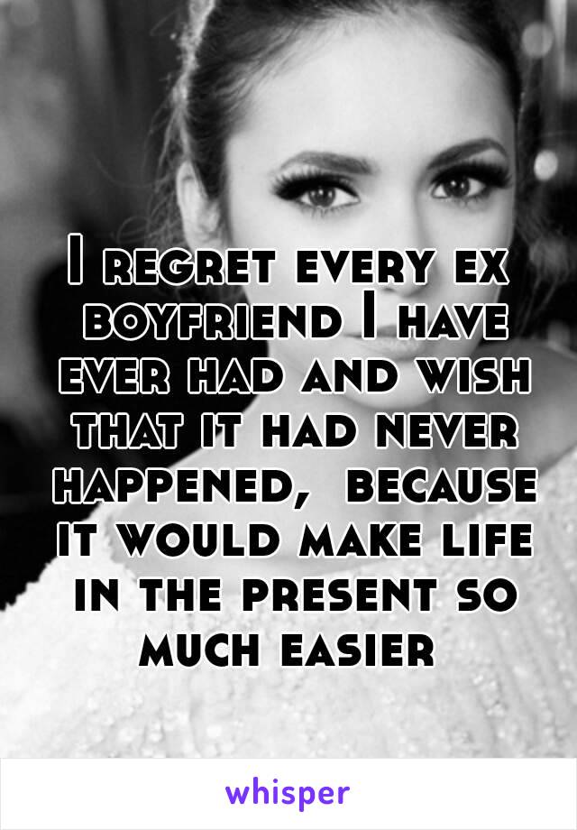 I regret every ex boyfriend I have ever had and wish that it had never happened,  because it would make life in the present so much easier 