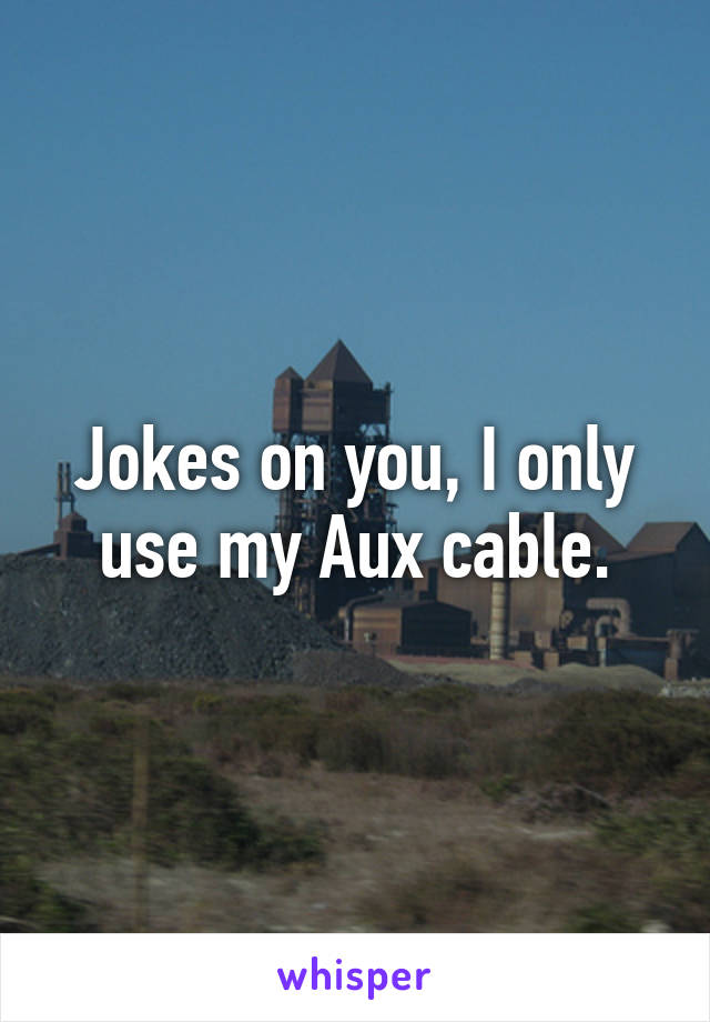 Jokes on you, I only use my Aux cable.