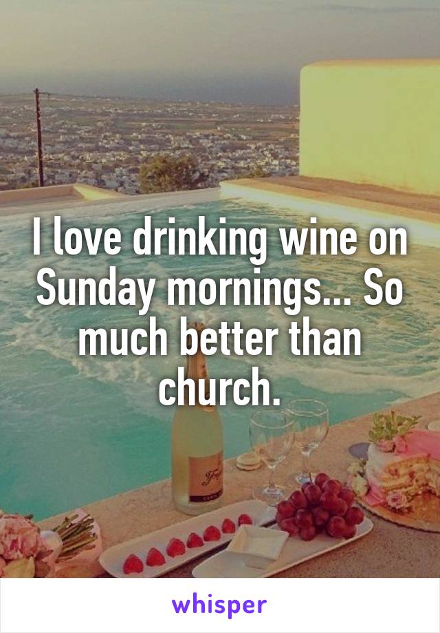 I love drinking wine on Sunday mornings... So much better than church.