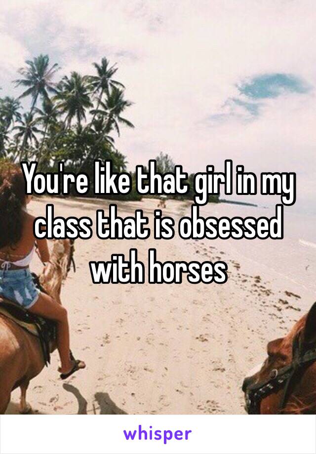 You're like that girl in my class that is obsessed with horses