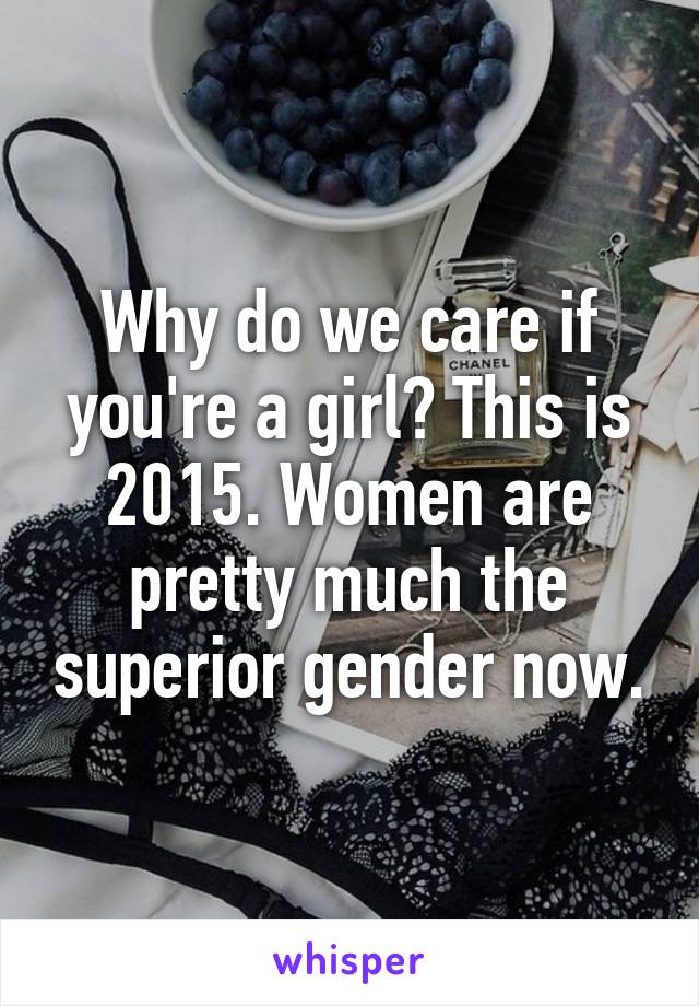 Why do we care if you're a girl? This is 2015. Women are pretty much the superior gender now.