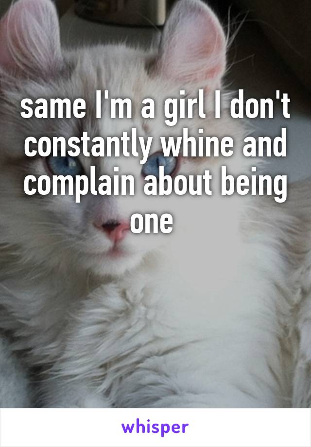 same I'm a girl I don't constantly whine and complain about being one 


