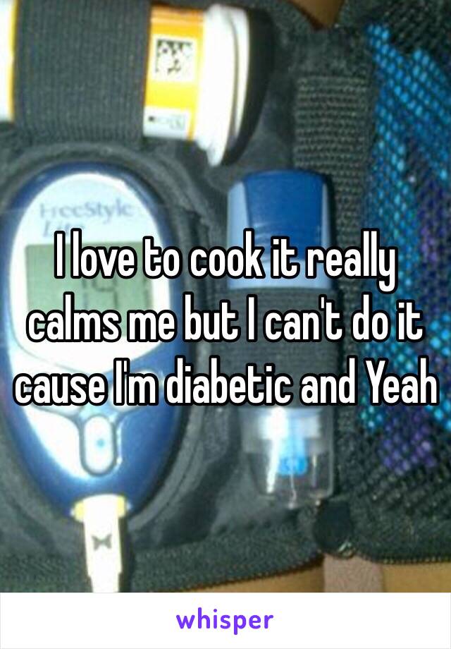 I love to cook it really calms me but I can't do it cause I'm diabetic and Yeah