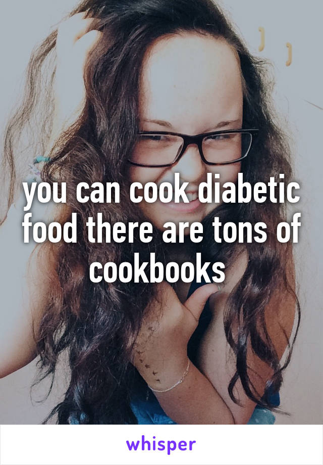 you can cook diabetic food there are tons of cookbooks 