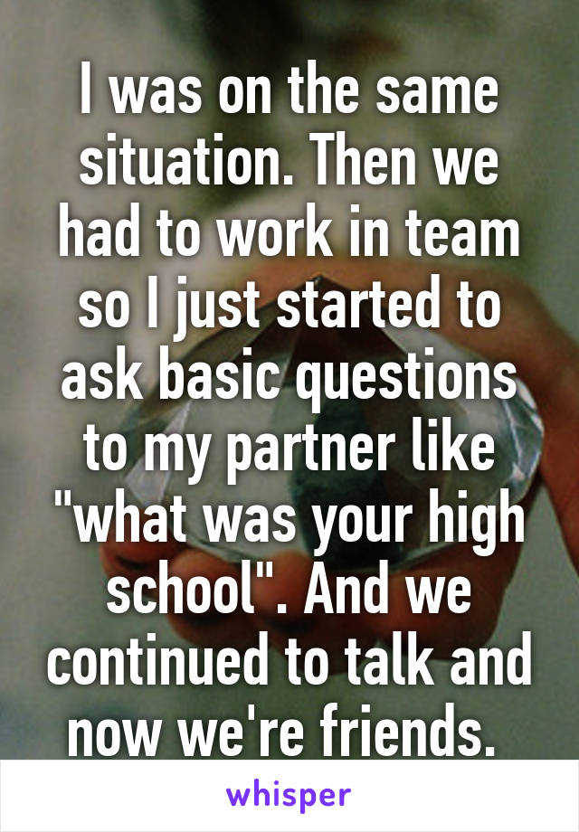 I was on the same situation. Then we had to work in team so I just started to ask basic questions to my partner like "what was your high school". And we continued to talk and now we're friends. 