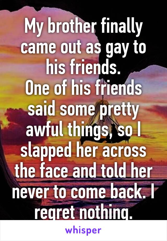 My brother finally came out as gay to his friends.
One of his friends said some pretty awful things, so I slapped her across the face and told her never to come back. I regret nothing.