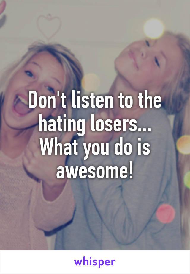 Don't listen to the hating losers...
What you do is awesome!