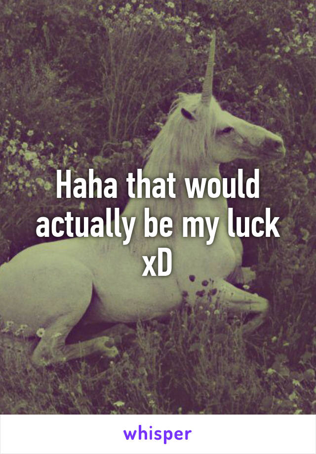 Haha that would actually be my luck xD