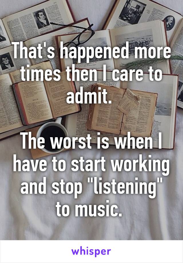 That's happened more times then I care to admit. 

The worst is when I have to start working and stop "listening" to music. 