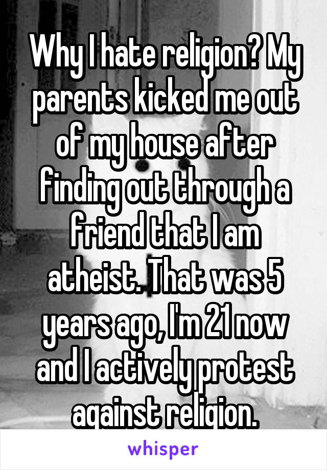 Why I hate religion? My parents kicked me out of my house after finding out through a friend that I am atheist. That was 5 years ago, I'm 21 now and I actively protest against religion.