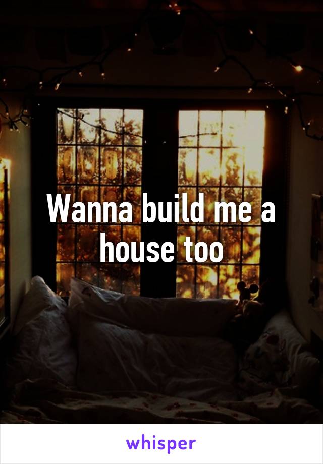 Wanna build me a house too