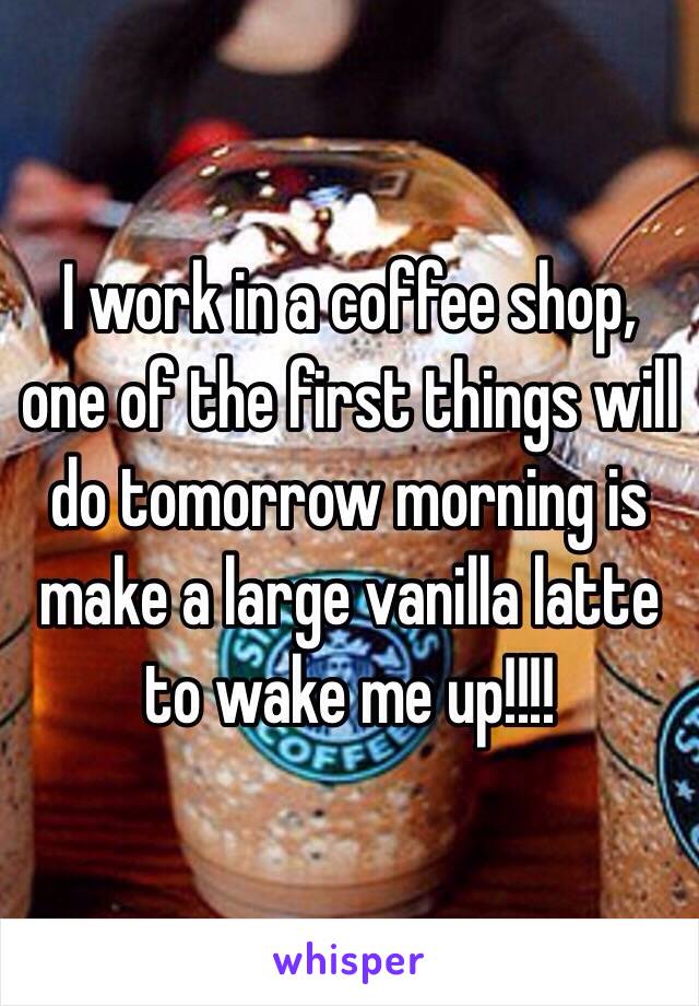 I work in a coffee shop, one of the first things will do tomorrow morning is make a large vanilla latte to wake me up!!!!