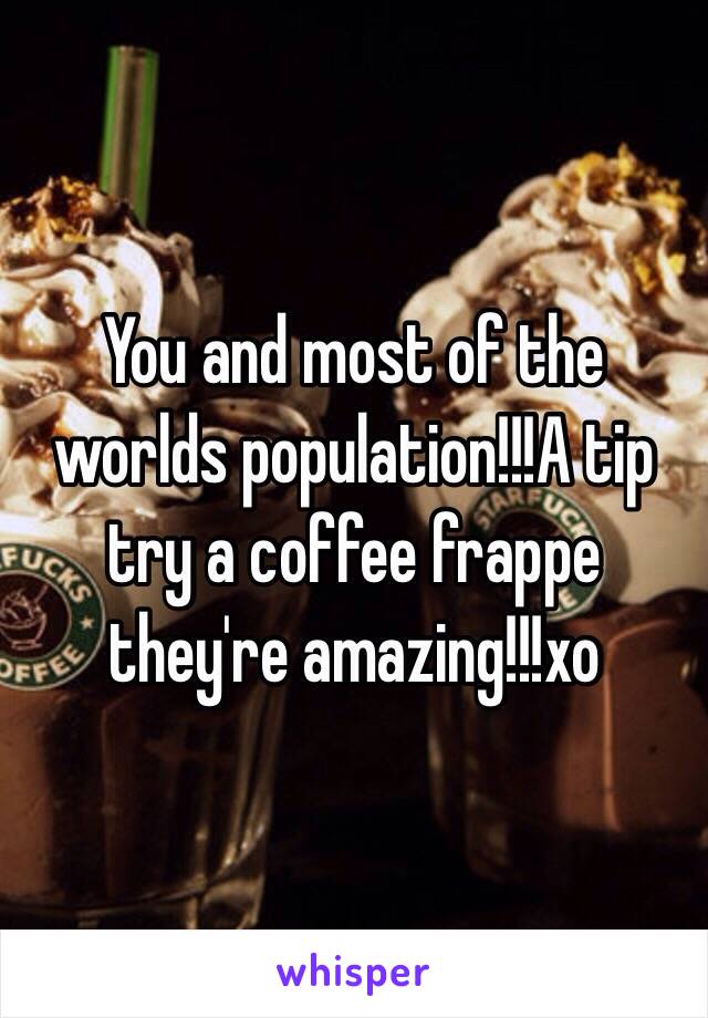 You and most of the worlds population!!!A tip try a coffee frappe they're amazing!!!xo